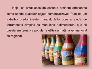 Hoje, os estudiosos do assunto definem artesanato 
como sendo qualquer objeto comercializável, fruto de um 
trabalho predominante manual, feito com a ajuda de 
ferramentas simples ou máquinas rudimentares, que se 
baseia em temática popular e utiliza a matéria -prima local 
ou regional. 
 