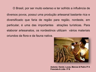 O Brasil, por ser muito extenso e ter sofrido a influência de 
diversos povos, possui uma produção artesanal bastante rica e 
diversificado que faria de região para região, nordeste, em 
particular, é uma das importantes atrações turísticas. Para 
elaborar artesanatos, os nordestinos utilizam vários materiais 
oriundos da flora e da fauna nativa. 
Autores: Daniel, Lucas, Marcos & Pedro 5º A 
Franciele & Lídia 5º B 
 