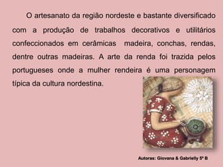 O artesanato da região nordeste e bastante diversificado 
com a produção de trabalhos decorativos e utilitários 
confeccionados em cerâmicas madeira, conchas, rendas, 
dentre outras madeiras. A arte da renda foi trazida pelos 
portugueses onde a mulher rendeira é uma personagem 
típica da cultura nordestina. 
Autoras: Giovana & Gabrielly 5º B 
 