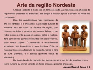 Arte da região Nordeste 
A região Nordeste é muito rica em termos de arte. As manifestações artísticas da 
região estão presentes no artesanato, nas danças e músicas típicas e também na rotina dos 
nordestinos . 
Autoras: Mayara & Tainara 5º B 
Uma das características mais importantes da 
arte do nordeste é o artesanato. A produção cultural do 
Nordeste está em todos os Estados da região, com 
diversas tradições e produtos de extrema beleza, como 
redes tecidas à mão peças em argilas, palha e madeira, 
itens com rendas, garrafas enfeitadas com areia colorida , 
entre outros objetos. O artesanato é especialmente 
importante para impulsionar o setor turístico. Entre os 
materias típicos do artesanato do nordeste, temos a fibra 
do buriti (palmeira) e o babaçu (palmeira nativa do 
Maranhão). 
Um ícone da arte do nordeste é a famosa carranca, um tipo de escultura com a 
forma humana ou animal, vendida em feiras e lojas de produtos artesanais. 
 