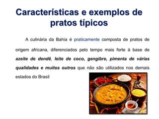 Características e exemplos de 
pratos típicos 
A culinária da Bahia é praticamente composta de pratos de 
origem africana, diferenciados pelo tempo mais forte à base de 
azeite de dendê, leite de coco, gengibre, pimenta de várias 
qualidades e muitos outros que não são utilizados nos demais 
estados do Brasil 
 