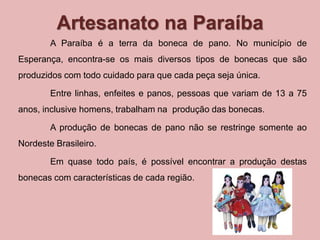 Artesanato na Paraíba 
A Paraíba é a terra da boneca de pano. No município de 
Esperança, encontra-se os mais diversos tipos de bonecas que são 
produzidos com todo cuidado para que cada peça seja única. 
Entre linhas, enfeites e panos, pessoas que variam de 13 a 75 
anos, inclusive homens, trabalham na produção das bonecas. 
A produção de bonecas de pano não se restringe somente ao 
Nordeste Brasileiro. 
Em quase todo país, é possível encontrar a produção destas 
bonecas com características de cada região. 
 