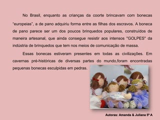 No Brasil, enquanto as crianças da coorte brincavam com bonecas 
“europeias”, a de pano adquiriu forma entre as filhas dos escravos. A boneca 
de pano parece ser um dos poucos brinquedos populares, construídos de 
maneira artesanal, que ainda consegue resistir aos intensos ''GOLPES'' da 
indústria de brinquedos que tem nos meios de comunicação de massa. 
Essas bonecas estiveram presentes em todas as civilizações. Em 
cavernas pré-históricas de diversas partes do mundo,foram encontradas 
pequenas bonecas esculpidas em pedras. 
Autoras: Amanda & Juliana 5º A 
 