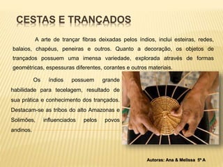 CESTAS E TRANÇADOS 
A arte de trançar fibras deixadas pelos índios, inclui esteiras, redes, 
balaios, chapéus, peneiras e outros. Quanto a decoração, os objetos de 
trançados possuem uma imensa variedade, explorada através de formas 
geométricas, espessuras diferentes, corantes e outros materiais. 
Os índios possuem grande 
habilidade para tecelagem, resultado de 
sua prática e conhecimento dos trançados. 
Destacam-se as tribos do alto Amazonas e 
Solimões, influenciados pelos povos 
andinos. 
Autoras: Ana & Melissa 5º A 
 