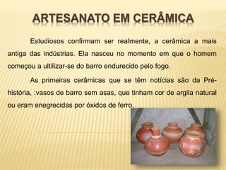 ARTESANATO EM CERÂMICA 
Estudiosos confirmam ser realmente, a cerâmica a mais 
antiga das indústrias. Ela nasceu no momento em que o homem 
começou a ultilizar-se do barro endurecido pelo fogo. 
As primeiras cerâmicas que se têm notícias são da Pré-história, 
:vasos de barro sem asas, que tinham cor de argila natural 
ou eram enegrecidas por óxidos de ferro. 
 
