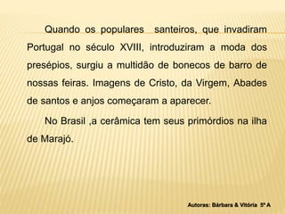Quando os populares santeiros, que invadiram 
Portugal no século XVIII, introduziram a moda dos 
presépios, surgiu a multidão de bonecos de barro de 
nossas feiras. Imagens de Cristo, da Virgem, Abades 
de santos e anjos começaram a aparecer. 
No Brasil ,a cerâmica tem seus primórdios na ilha 
de Marajó. 
Autoras: Bárbara & Vitória 5º A 
 