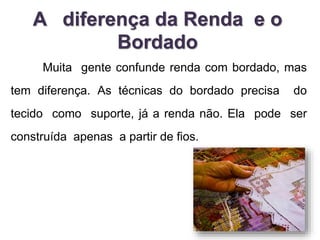 A diferença da Renda e o 
Bordado 
Muita gente confunde renda com bordado, mas 
tem diferença. As técnicas do bordado precisa do 
tecido como suporte, já a renda não. Ela pode ser 
construída apenas a partir de fios. 
 