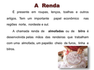 A Renda 
É presente em roupas, lenços, toalhas e outros 
artigos. Tem um importante papel econômico nas 
regiões norte, nordeste e sul. 
A chamada renda de almofadas ou de bilro é 
desenvolvida pelas mãos das rendeiras que trabalham 
com uma almofada, um papelão cheio de furos, linha e 
bilros. 
 