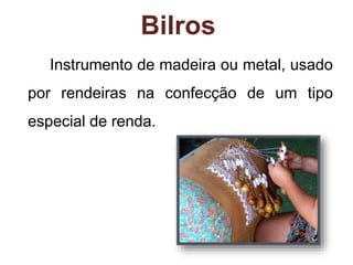 Bilros 
Instrumento de madeira ou metal, usado 
por rendeiras na confecção de um tipo 
especial de renda. 
 