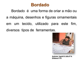 Bordado 
Bordado é uma forma de oriar a mão ou 
a máquina, desenhos e figuras ornamentais 
em um tecido, utilizado para este fim, 
diversos tipos de ferramentas. 
Autoras: Ingrid & Júlia 5º A 
Elidiane 5º B 
 