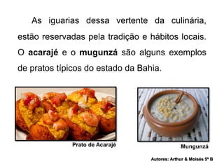 As iguarias dessa vertente da culinária, 
estão reservadas pela tradição e hábitos locais. 
O acarajé e o mugunzá são alguns exemplos 
de pratos típicos do estado da Bahia. 
Prato de Acarajé Mungunzá 
Autores: Arthur & Moisés 5º B 
 