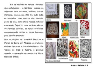Em se tratando de rendas - herança 
dos portugueses – o Nordeste produz os 
seguintes tipos: de bilros, labirinto, crochê, 
irlandesa, renascença e filé. Por outro lado, 
os bordados mais comuns são: labirinto, 
ponto-de-cruz, ponto-cheio, rococó, richelieu 
e redendê. Seguindo uma tradição advinda 
dos tempos coloniais, as noivas continuam 
encomendando rendas e peças bordadas 
para os seus enxovais. 
Nos municípios de Marechal Deodoro e 
Pontal da Barra, em Alagoas, as mulheres 
efetuam bordados sobre o linho branco. Em 
Caldas de Cipó e Tucano, é possível 
apreciar a confecção de rendas (de bilros, 
labirintos e filés). 
Autora: Rafaela 5º B 
 