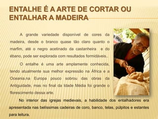 ENTALHE É A ARTE DE CORTAR OU 
ENTALHAR A MADEIRA 
A grande variedade disponível de cores da 
madeira, desde o branco quase tão claro quanto o 
marfim, até o negro acetinado da castanheira e do 
ébano, pode ser explorada com resultados formidáveis.. 
O entalhe é uma arte amplamente conhecida, 
tendo atualmente sua melhor expressão na África e a 
Oceania.na Europa pouco sobrou das obras da 
Antiguidade, mas no final da Idade Média foi grande o 
florescimento dessa arte. 
No interior das igrejas medievais, a habilidade dos entalhadores era 
apresentada nas belíssimas cadeiras de coro, banco, telas, púlpitos e estantes 
para leitura. 
 