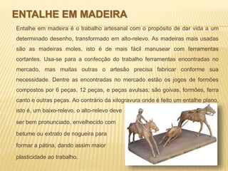 ENTALHE EM MADEIRA 
Entalhe em madeira é o trabalho artesanal com o propósito de dar vida a um 
determinado desenho, transformado em alto-relevo. As madeiras mais usadas 
são as madeiras moles, isto é de mais fácil manusear com ferramentas 
cortantes. Usa-se para a confecção do trabalho ferramentas encontradas no 
mercado, mas muitas outras o artesão precisa fabricar conforme sua 
necessidade. Dentre as encontradas no mercado estão os jogos de formões 
compostos por 6 peças, 12 peças, e peças avulsas; são goivas, formões, ferra 
canto e outras peças. Ao contrário da xilogravura onde é feito um entalhe plano, 
isto é, um baixo-relevo, o alto-relevo deve 
ser bem pronunciado, envelhecido com 
betume ou extrato de nogueira para 
formar a pátina, dando assim maior 
plasticidade ao trabalho. 
 