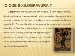 O QUE É XILOGRAVURA ? 
Xilogravura significa gravura em madeira. É uma antiga técnica, 
de origem chinesa, em que o artesão utiliza um pedaço da madeira para 
entalhar um desenho, deixando em relevo a parte que pretende fazer a 
reprodução. Em seguida, utiliza tinta para pintar a parte em relevo do 
desenho. Na fase final, é utilizado um tipo de prensa 
para exercer pressão e revelar a imagem no papel 
ou suporte. Um detalhe importante é que o desenho 
sai ao contrário do que foi talhado, o que exige um 
maior trabalho ao artesão. 
 