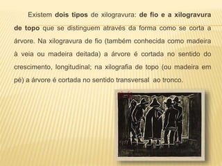 Existem dois tipos de xilogravura: de fio e a xilogravura 
de topo que se distinguem através da forma como se corta a 
árvore. Na xilogravura de fio (também conhecida como madeira 
à veia ou madeira deitada) a árvore é cortada no sentido do 
crescimento, longitudinal; na xilografia de topo (ou madeira em 
pé) a árvore é cortada no sentido transversal ao tronco. 
 