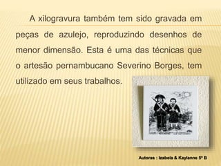 A xilogravura também tem sido gravada em 
peças de azulejo, reproduzindo desenhos de 
menor dimensão. Esta é uma das técnicas que 
o artesão pernambucano Severino Borges, tem 
utilizado em seus trabalhos. 
Autoras : Izabela & Kaylanne 5º B 
 
