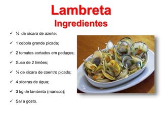 Lambreta 
Ingredientes 
 ¼ de xícara de azeite; 
 1 cebola grande picada; 
 2 tomates cortados em pedaços; 
 Suco de 2 limões; 
 ¼ de xícara de coentro picado; 
 4 xícaras de água; 
 3 kg de lambreta (marisco); 
 Sal a gosto. 
 