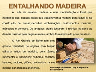 ENTALHANDO MADEIRA 
A arte de entalhar madeira é uma manifestação cultural que 
herdamos dos nossos índios que trabalhavam a madeira para utilizá-la na 
construção de armas,utensílios embarcações, Instrumentos musicais, 
máscaras e bonecos. Os artesãos atuais juntaram à técnica indígena as 
demais trazidas pelo negro europeu, ambos formadores do povo brasileiro. 
O Rio Grande do Norte tem uma 
grande variedade de objetos com função 
utilitária, feitos de madeira, com técnica 
rudimentar e tradicional: colheres, conchas, 
bancos, cabides, pilões, produzidos na sua 
Autor:Diego, Guilherme, Luigi & Miguel 5º A 
Leonardo 5º B 
maioria por artesões anônimos. 
 