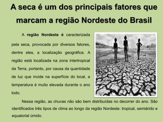 A seca é um dos principais fatores que 
marcam a região Nordeste do Brasil 
A região Nordeste é caracterizada 
pela seca, provocada por diversos fatores, 
dentre eles, a localização geográfica. A 
região está localizada na zona intertropical 
da Terra, portanto, por causa da quantidade 
de luz que incide na superfície do local, a 
temperatura é muito elevada durante o ano 
todo. 
Nessa região, as chuvas não são bem distribuídas no decorrer do ano. São 
identificados três tipos de clima ao longo da região Nordeste: tropical, semiárido e 
equatorial úmido. 
 
