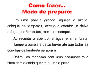 Como fazer... 
Modo de preparo: 
Em uma panela grande, aqueça o azeite, 
coloque os temperos, exceto o coentro ,e deixe 
refogar por 5 minutos, mexendo sempre. 
Acrescente o coentro, a água e a lambreta. 
Tampe a panela e deixe ferver até que todas as 
conchas da lambreta se abram. 
Retire os mariscos com uma escumadeira e 
sirva com o caldo quente ou frio à parte. 
 