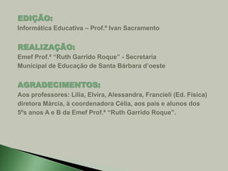 EDIÇÃO: 
Informática Educativa – Prof.º Ivan Sacramento 
REALIZAÇÃO: 
Emef Prof.ª “Ruth Garrido Roque” - Secretaria 
Municipal de Educação de Santa Bárbara d’oeste 
AGRADECIMENTOS: 
Aos professores: Lilia, Elvira, Alessandra, Francieli (Ed. Física) 
diretora Márcia, à coordenadora Célia, aos pais e alunos dos 
5ºs anos A e B da Emef Prof.ª “Ruth Garrido Roque”. 
