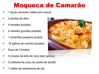 Moqueca de Camarão 
 1 kg de camarão médio sem casca; 
 2 dentes de alho; 
 4 tomates picados; 
 2 cebolas grandes picadas; 
 1 pimentão pequeno picado; 
 12 galhos de coentro picados; 
 Suco de 2 limões; 
 4 xícaras de leite de coco bem grosso; 
 3 colheres de sopa de azeite de dendê; 
 1 colher de sobremesa de sal. 
 
