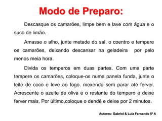 Modo de Preparo: 
Descasque os camarões, limpe bem e lave com água e o 
suco de limão. 
Amasse o alho, junte metade do sal, o coentro e tempere 
os camarões, deixando descansar na geladeira por pelo 
menos meia hora. 
Divida os temperos em duas partes. Com uma parte 
tempere os camarões, coloque-os numa panela funda, junte o 
leite de coco e leve ao fogo. mexendo sem parar até ferver. 
Acrescente o azeite de oliva e o restante do tempero e deixe 
ferver mais. Por último,coloque o dendê e deixe por 2 minutos. 
Autores: Gabriel & Luiz Fernando 5º A 
 