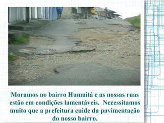 Moramos no bairro Humaitá e as nossas ruas
estão em condições lamentáveis. Necessitamos
muito que a prefeitura cuide da pavimentação
              do nosso bairro.
 