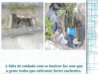 A falta de cuidado com os bueiros faz com que
a gente tenha que enfrentar fortes enchentes.
 