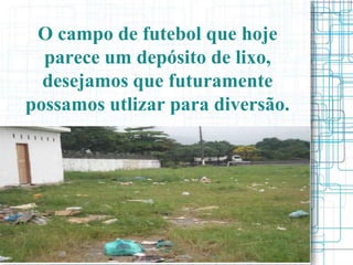 O campo de futebol que hoje
  parece um depósito de lixo,
  desejamos que futuramente
possamos utlizar para diversão.
 