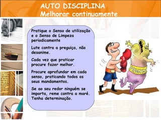AUTO DISCIPLINA
    Melhorar continuamente

Pratique o Senso de utilização
e o Senso de Limpeza
periodicamente
Lute contra a preguiça, não
desanime.
Cada vez que praticar
procure fazer melhor.
Procure aprofundar em cada
senso, praticando todos os
seus mandamentos.
Se ao seu redor ninguém se
importa, reme contra a maré.
Tenha determinação.
 