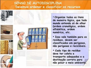SENSO DE AUTODISCIPLINA
 Devemos ordenar e classificar os recursos


                         Organize todos os itens
                        de maneira lógica, que todo
                        mundo entenda só de olhar
                        (ordem cronológica, ordem
                        alfabética, ordem
                        numérica, etc.
                         Isso vale também para os
                        resíduos, devem ser
                        classificados em perigosos,
                        não perigosos e recicláveis.
                         Cada tipo de resíduo
                        deve ter coleta e
                        transporte adequados e a
                        destinação correta para
                        não poluir o meio ambiente.
 