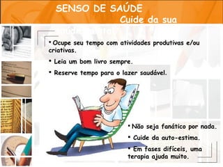 SENSO DE SAÚDE
               Cuide da sua
  saúde mental
 Ocupe seu tempo com atividades produtivas e/ou
criativas.
 Leia um bom livro sempre.
 Reserve tempo para o lazer saudável.




                          Não seja fanático por nada.

                          Cuide da auto-estima.
                          Em fases difíceis, uma
                         terapia ajuda muito.
 