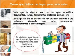 Temos que definir um lugar para cada coisa

  Cada tipo de objeto deve ter um lugar específico
  (documentos, livros, ferramentas,matérias-primas, etc.
  Cada tipo de lixo ou resíduo de ter um local definido e um
  recipiente     adequado,     que     evite    vazamentos,
  derramamentos e contaminações.




    Já não basta jogar lixo no
    lixo. É preciso jogar o lixo
     no recipiente certo. Isso
             facilitará o
          aproveitamento.
 