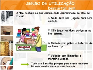 SENSO DE UTILIZAÇÃO
                        Descartar sem
       poluir
 Não misture ao lixo comum nada contaminado de óleo de
oficina.
                          Nada deve ser jogado fora sem
                         cuidado.


                          Não jogue resíduos perigosos no
                         lixo comum.


                          Cuidado com pilhas e baterias de
                         qualquer tipo.


                          Cuidado com lâmpadas a
                         mercúrio usadas.
           Tudo isso é resíduo perigoso para o meio ambiente.
           Há uma maneira correta para descarte.
 