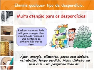 Elimine qualquer tipo de desperdício.

 Muita atenção para os desperdícios!


 Resíduo tem valor. Pode
 até gerar energia. Uma
 montanha de resíduos é
    uma montanha de
  dinheiro! Não duvide
          disso.




  Água, energia, alimentos, peças com defeito,
  retrabalho, tempo perdido. Muito dinheiro vai
        pelo ralo – um pouquinho todo dia.
 