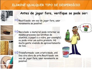ELIMINE QUALQUER TIPO DE DESPERDÍCIO

    Antes de jogar fora, verifique se pode ser:

   Reutilizado: em vez de jogar fora, usar
   novamente se possível


   Reciclado: o material pode retornar ao
   mesmo processo (as latinhas de
   alumínio, o papel e o vidro, por exemplo)
   ou pode virar um outro produto. Há
   muita gente vivendo do aproveitamento
   do lixo.


   Transformado: com criatividade, até
   lixo vira obra de arte.Reutilizado: em
   vez de jogar fora, usar novamente se
   possível
 