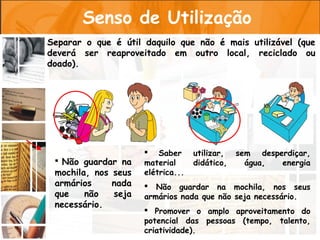 Senso de Utilização
Separar o que é útil daquilo que não é mais utilizável (que
deverá ser reaproveitado em outro local, reciclado ou
doado).




                      Saber       utilizar,   sem desperdiçar,
  Não guardar na    material      didático,     água,  energia
 mochila, nos seus   elétrica...
 armários     nada    Não guardar na mochila, nos seus
 que    não   seja   armários nada que não seja necessário.
 necessário.
                      Promover o amplo aproveitamento do
                     potencial das pessoas (tempo, talento,
                     criatividade).
 