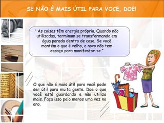 SE NÃO É MAIS ÚTIL PARA VOCE, DOE!



  “ As coisas têm energia própria. Quando não
   utilizadas, terminam se transformando em
      água parada dentro de casa. Se você
      mantém o que é velho, o novo não tem
           espaço para manifestar-se.”




  O que não é mais útil para você pode
  ser útil para muita gente. Doe o que
  você está guardando e não utiliza
  mais. Faça isso pelo menos uma vez no
  ano.
 