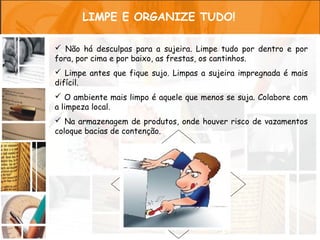 LIMPE E ORGANIZE TUDO!

 Não há desculpas para a sujeira. Limpe tudo por dentro e por
fora, por cima e por baixo, as frestas, os cantinhos.
 Limpe antes que fique sujo. Limpas a sujeira impregnada é mais
difícil.
 O ambiente mais limpo é aquele que menos se suja. Colabore com
a limpeza local.
 Na armazenagem de produtos, onde houver risco de vazamentos
coloque bacias de contenção.
 