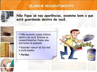 ELIMINE RESSENTIMENTO


Não fique só nas aparências, examine bem o que
está guardando dentro de você.



  Não acumule coisas inúteis
 dentro de você. Elimine os
 ressentimentos. Passe uma
 borracha no passado.
  Guardar rancor só faz mal
 a você mesmo.
  Perdoe.
 