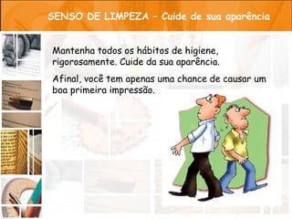 SENSO DE LIMPEZA – Cuide de sua aparência


Mantenha todos os hábitos de higiene,
rigorosamente. Cuide da sua aparência.
Afinal, você tem apenas uma chance de causar um
boa primeira impressão.
 