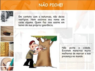 NÃO PICHE!

Em contato com a natureza, não deixe
vestígios. Nem escreva seu nome em
coisa alguma. Quem faz isso assina em
baixo de sua própria ignorância.




                                  Não piche a cidade.
                                  Existem maneiras muito
                                  melhores de marcar a sua
                                  presença no mundo.
 