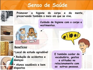 Senso de Saúde
  Promover a higiene do corpo e da            mente,
  preservando também o meio em que se vive.

                    Cuidado de higiene com o corpo e
                    vestimentas.




Benefícios
 Local de estudo agradável
                              E também cuidar do
 Redução de acidentes e      vocabulário, gestos
doenças                          e atitudes no
 Alunos saudáveis e bem      relacionamento com
dispostos                     as outras pessoas.
 