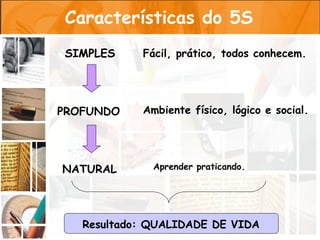 Características do 5S
SIMPLES     Fácil, prático, todos conhecem.




PROFUNDO    Ambiente físico, lógico e social.




NATURAL       Aprender praticando.




   Resultado: QUALIDADE DE VIDA
 