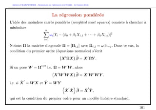 `         ´
 Arthur CHARPENTIER - Moddeles de previsions (ACT6420 - Automne 2012)




                                    La r´gression pond´r´e
                                        e             e e
L’id´e des moindres carr´s pond´r´s (weighted least squares) consiste ` chercher `
    e                   e      ee                                     a          a
minimiser
                              n
                                   ωi [Yi − (β0 + β1 Xi,1 + · · · + βk Xi,k )]2
                             i=1

Notons Ω la matrice diagonale Ω = [Ωi,j ] avec Ωi,j = ωi δi=j . Dans ce cas, la
condition du premier ordre (´quations normales) s’´crit
                            e                     e
                                            X ΩX β = X ΩY .

Si on pose W = Ω1/2 i.e. Ω = W W , alors
                                      X W WX β = X W WY .
        ˜          ˜
i.e. si X = W X et Y = W Y
                                               ˜ ˜   ˜ ˜
                                               X X β=X Y,

qui est la condition du premier ordre pour un mod`le lin´aire standard.
                                                 e      e

                                                                                  101
 