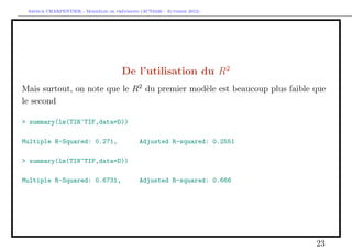 `         ´
 Arthur CHARPENTIER - Moddeles de previsions (ACT6420 - Automne 2012)




                                      De l’utilisation du R2
Mais surtout, on note que le R2 du premier mod`le est beaucoup plus faible que
                                              e
le second

> summary(lm(TIR~TIF,data=D))

Multiple R-Squared: 0.271,                   Adjusted R-squared: 0.2551

> summary(lm(TIN~TIF,data=D))

Multiple R-Squared: 0.6731,                  Adjusted R-squared: 0.666




                                                                           23
 