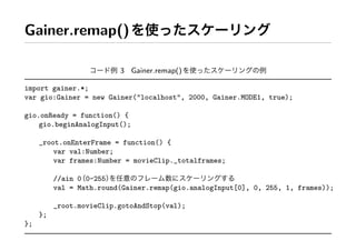 Gainer.remap()

                          3 Gainer.remap()

import gainer.*;
var gio:Gainer = new Gainer(quot;localhostquot;, 2000, Gainer.MODE1, true);

gio.onReady = function() {
    gio.beginAnalogInput();

     _root.onEnterFrame = function() {
         var val:Number;
         var frames:Number = movieClip._totalframes;

          //ain 0 0-255
          val = Math.round(Gainer.remap(gio.analogInput[0], 0, 255, 1, frames));

          _root.movieClip.gotoAndStop(val);
     };
};
 