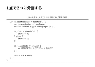 1           2

                               61     2

     _root.onEnterFrame = function() {
         var state:Number = lastState;
         var val:Number = gio.analogInput[0];

          if (val < threshold) {
              state = 0;
          } else {
              state = 1;
          }

          if (lastState != state) {
              //
          }

          lastState = state;
     };
};
 